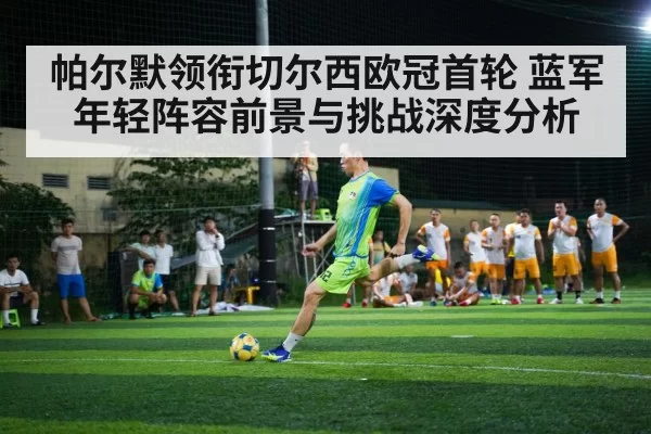 帕尔默领衔切尔西欧冠首轮 蓝军年轻阵容前景与挑战深度分析