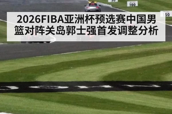 2026FIBA亚洲杯预选赛中国男篮对阵关岛郭士强首发调整分析